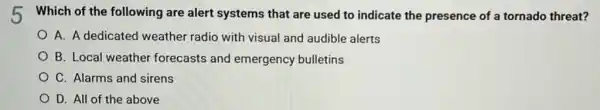 h Which of the following are alert systems that are used to indicate the presence of a tornado threat?
A. A dedicated weather radio with visual and audible alerts
B. Local weather forecasts and emergency bulletins
C. Alarms and sirens
D. All of the above