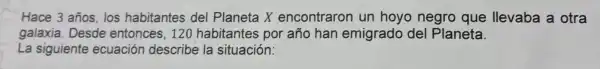 Hace 3 años, los habita ntes del Pla neta X encol traron in horo negro que llevaba a otra
La siguiente ecuación describe la sitif uación:
galaxia Desde entonces, 120 nabtari es por