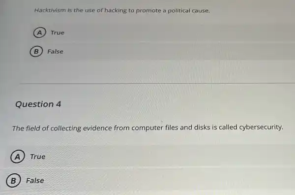 Hacktivism is the use of hacking to promote a political cause.
A True
B False
Question 4
The field of collecting evidence from computer files and disks is called cybersecurity.
A True
B False