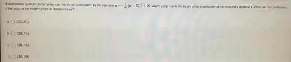 Hakim throws a javelin as far as he can. His throw is described by the equation y=-(1)/(45)(x-30)^2+20 where y represents the height of the javelin when it has traveled a distance x. What are the coordinates
of the point at the highest point of Hakim's throw?
A (45,30)
B (20,30)
C. (30,45)
D (30,20)