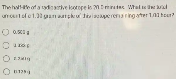 The half-life of a radioactive isotope is 20.0 minutes. What is the total
amount of a 1.00-gram sample of this isotope remaining after 1.00 hour?
0.500 g
0.333 g
0.250 g
0.125 g