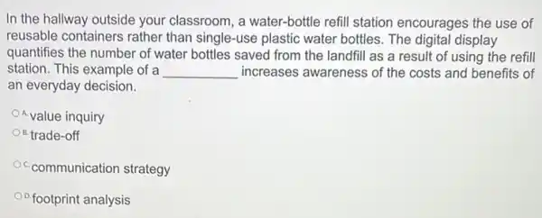 In the hallway outside your classroom, a water-bottle refill station encourages the use of
reusable containers rather than single-use plastic water bottles. The digital display
quantifies the number of water bottles saved from the landfill as a result of using the refill
station. This example of a __ increases awareness of the costs and benefits of
an everyday decision.
OAvalue inquiry
B. trade-off
Oc-communication strategy
D.footprint analysis