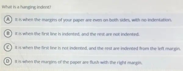 What is a hanging indent?
A It is when the margins of your paper are even on both sides.with no indentation.
B It is when the first line is indented, and the rest are not indented.
C It is when the first line is not indented, and the rest are indented from the left margin.
D It is when the margins of the paper are flush with the right margin.