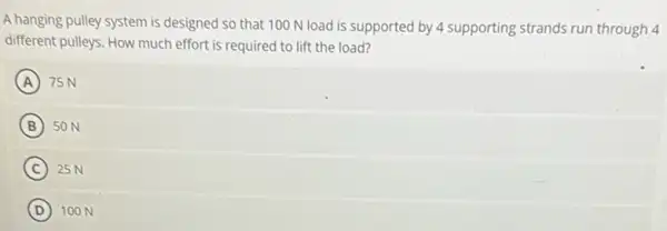 A hanging pulley system is designed so that 100 N load is supported by 4 supporting strands run through 4
different pulleys. How much effort is required to lift the load?
A 75 N
B 50 N
C 25 N
D (D) 100 N