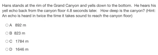 Hans stands at the rim of the Grand Canyon and yells down to the bottom. He hears his
yell echo back from the canyon floor 4 .8 seconds later. How deep is the canyon?(Hint:
An echo is heard in twice the time it takes sound to reach the canyon floor)
A 892 m
B 823 m
C 1784 m
D 1646 m