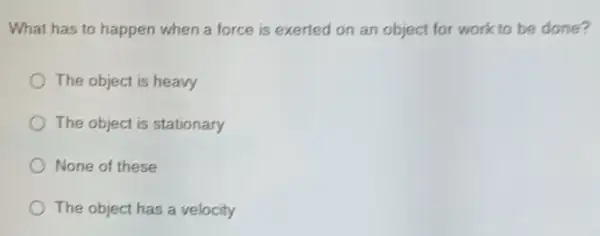 What has to happen when a force is exerted on an object for work to be done?
The object is heavy
) The object is stationary
None of these
) The object has a velocity