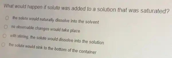 What would happen if solute was added to a solution that was saturated?
the solute would naturally dissolve into the solvent
no observable changes would take place
with stirring, the solute would dissolve into the solution
the solute would sink to the bottom of the container