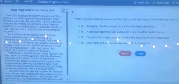 What Happened to the Dinosaurs?
One of the biggest unsolved mystenes for scientists
is figuring out what happened to the dinosaurs. About
64 million years ago, dinosaurs died out, and scientists
today are still trying to determine the cause The one
thing that most scientists agree on is that the climate on
Earth changed, which made it harder for the dinosaurs
to survive
Some scientists think that the change in Earth's
climate happened quickly and was caused by
something that was not from this planet. Their theor is
1. Jan asterolu hit the Earth The impact of the asteroid
created a largo dust cloud that blocked the Sun When
the Sun could not reach Earth, many plants died
making food harder to find for the dinosaurs
Another idea is that the climate change was slow and
was caused by events happening on Earth. The plates
that make up the planet's surface shifted. Some
scientists think that as the plates moved, pieces of the
land separated, and many volcanoes erupled. Both
events would have changed the climate, but the change
would have happened over a long period of time.
Whichever theory is true, we know that the dinosaurs
are no longer here -probably because of the change in
Earth's climate during that time Until scientists find
more evidence, the disappearance of the dinosaurs will
What is one event that may have caused the Earth's climate to change when the dinosaurs lived?
A. The pieces of land separated too quickly.stranding the dinosaurs
B. Alarge asteroid hit the Earth and created a dust cloud that blocked the sun
C. Dinosaurs ato so many plants on the Earth that almost all the food disappeared
D. Many plants died aid the dinosaurs had (1ficulty finding food