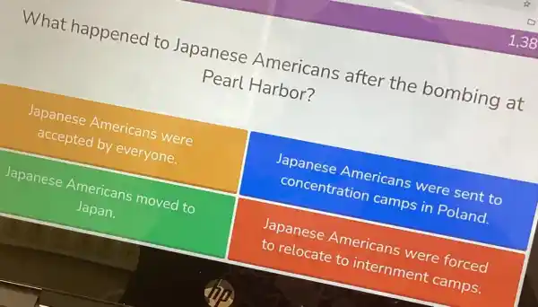 What happened to Japanese Americans after the bombing at
Pearl Harbor?
Japanese Americans were
accepted by everyone.
Japanese Americans were sent to
concentratior camps in Poland.
Japanese Americans moved to
Japan.
Japanese Americans were forced
to relocate to internment camps.