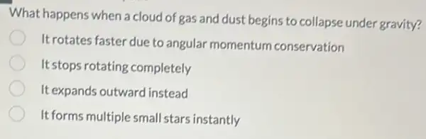 What happens when a cloud of gas and dust begins to collapse under gravity?
Itrotates faster due to angular momentum conservation
It stops rotating completely
It expands outward instead
It forms multiple small stars instantly