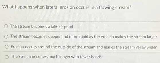 What happens when lateral erosion occurs in a flowing stream?
The stream becomes a lake or pond
The stream becomes deeper and more rapid as the erosion makes the stream larger
Erosion occurs around the outside of the stream and makes the stream valley wider
The stream becomes much longer with fewer bends