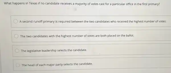 What happens in Texas if no candidate receives a majority of votes cast for a particular office in the first primary?
A second runoff primary is required between the two candidates who received the highest number of votes.
The two candidates with the highest number of votes are both placed on the ballot.
The legislative leadership selects the candidate.
The head of each major party selects the candidate.