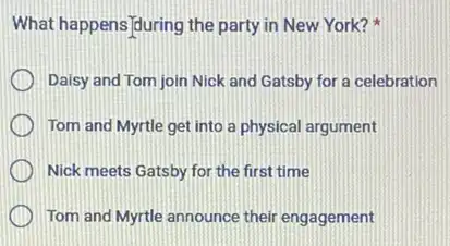 What happens/during the party in New York?
Daisy and Tom join Nick and Gatsby for a celebration
Tom and Myrtle get into a physical argument
Nick meets Gatsby for the first time
Tom and Myrtle announce their engagement