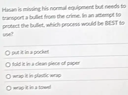 Hasan is missing his normal equipment but needs to
transportabullet from the crime. In an attempt to
protect the bullet which process would be BEST to
use?
put it in a pocket
fold it in a clean piece of
weap it in plastic gorao
wrap it is a tome