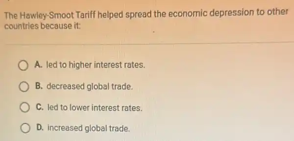 The Hawley-Smoot Tariff helped spread the economic depression to other
countries because it:
A. led to higher interest rates.
B. decreased global trade.
C. led to lower interest rates.
D. increased global trade.