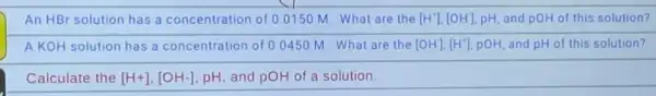 An HBr solution has a concentration of 0.0150 M. What are the [H^+],[OH] pH, and pOH of this solution?
A KOH solution has a concentration of 00450 M What are the [OH^-],[H^+] pOH, and pH of this solution?
Calculate the [H+],[OH-] pH, and pOH of a solution.