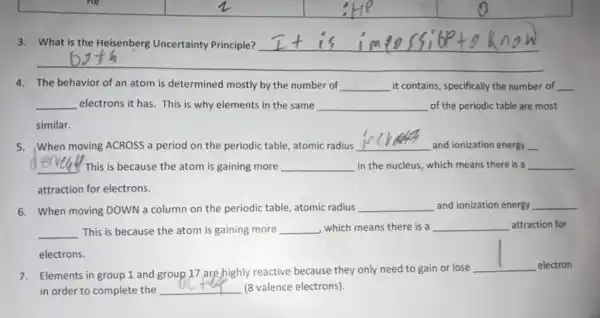 He
3. What is the Heisenberg Uncertainty Principle? __
4. The behavior of an atom is determined mostly by the number of __ it contains, specifically the number of __
__ electrons it has. This is why elements in the same __ of the periodic table are most
similar.
5. When moving ACROSS a period on the periodic table, atomic radius
__
and ionization energy
6. When moving DOWN a column on the periodic table, atomic radius __ and ionization energy
__ This is because the atom is gaining more __ , which means there is a __ attraction for
electrons.
7. Elements in group 1 and group 17 are highly reactive because they only need to gain or lose
__
electron
in order to complete the __ (8 valence electrons)