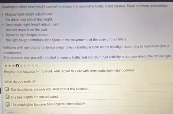 Headlights often have height control to ensure that oncoming traffic is not blinded. There are three possibilities:
- Manual light height adjustment:
the driver can adjust the height.
Semi-static light height adjustment:
this will depend on the load.
Dynamic light height control.
the light height continuously adjusts to the movements of the body of the vehicle.
Vehicles with gas discharge lamps must have a cleaning system on the headlight according to legislation (this is
mandatory).
This ensures that you will not blind oncoming traffic and that your road visibility is not poor due to the diffuse light.
Position the luggage in the trunk with regard to a car with semi-static light height control.
What do you notice?
The headlights are only adjusted after a few seconds.
The headlights are not adjusted.
The headlights become fully adjusted immediately.