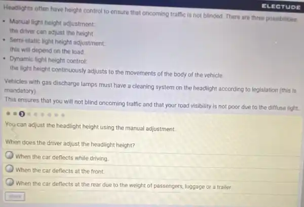 Headlights often have height control to ensure that oncoming traffic is not blinded. There are three possibilities:
- Manual light height adjustment:
the driver can adjust the height.
- Semi-static light height adjustment:
this will depend on the load.
Dynamic light height control:
the light height continuously adjusts to the movements of the body of the vehicle.
Vehicles with gas discharge lamps must have a cleaning system on the headlight according to legislation (this is
mandatory).
This ensures that you will not blind oncoming traffic and that your road visibility is not poor due to the diffuse light.
You can adjust the headlight height using the manual adjustment.
When does the driver adjust the headlight height?
When the car deflects while driving.
When the car deflects at the front.
When the car deflects at the rear due to the weight of passengers, luggage or a trailer.