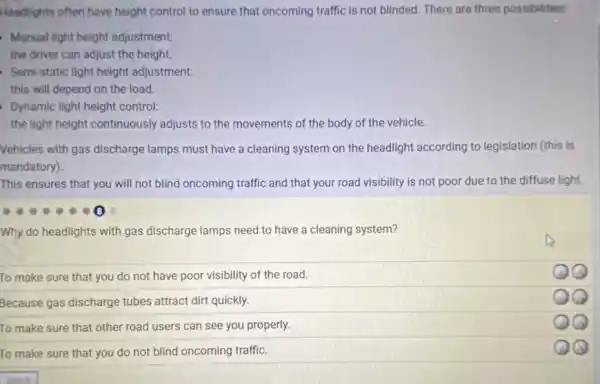 Headlights often have height control to ensure that oncoming traffic is not blinded. There are three possibilities:
Manual light height adjustment:
the driver can adjust the height.
Semi-static light height adjustment:
this will depend on the load.
Dynamic light height control:
the light height continuously adjusts to the movements of the body of the vehicle.
Vehicles with gas discharge lamps must have a cleaning system on the headlight according to legislation (this is
mandatory).
This ensures that you will not blind oncoming traffic and that your road visibility is not poor due to the diffuse light.
Why do headlights with gas discharge lamps need to have a cleaning system?
To make sure that you do not have poor visibility of the road.
Because gas discharge tubes attract dirt quickly.
To make sure that other road users can see you properly.
To make sure that you do not blind oncoming traffic.
13
x
QQ