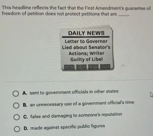 This headline reflects the fact that the First Amendment's guarantee of freedom of petition does not protect petitions that are qquad 
DAILY NEWS
Letter to Governor Lied about Senator's Actions; Writer Guilty of Libel
A. sent to government officials in other states
B. an unnecessary use of a government official's time
C. false and damaging to someone's reputation
D. made against specific public figures