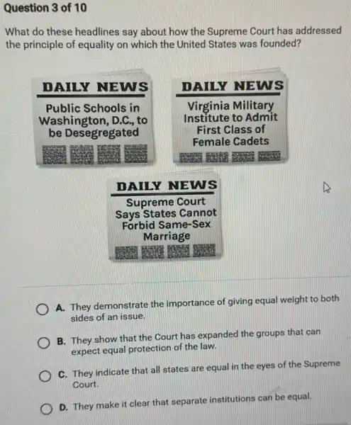 What do these headlines say about how the Supreme Court has addressed the principle of equality on which the United States was founded?
DAILY NEWS
Public Schools in Washington, D.C., to be Desegregated
DAILY NEWS
Virginia Military Institute to Admit First Class of Female Cadets
DAILY NEWS
Supreme Court
Says States Cannot
Forbid Same-Sex
Marriage
A. They demonstrate the importance of giving equal weight to both sides of an issue.
B. They show that the Court has expanded the groups that can expect equal protection of the law.
C. They indicate that all states are equal in the eyes of the Supreme