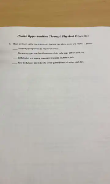 Health Opportunities Through Physical Education
5. Place an Xnext to the two statements that are true about water and health. (2 points)
__ The body is 50 percent to 70 percent water.
__ The average person should consume six to eight cups of fluid each day.
__ Caffeinated and sugary beverages are good sources of fluid.
__ Your body loses about two to three quarts (liters) of water each day.