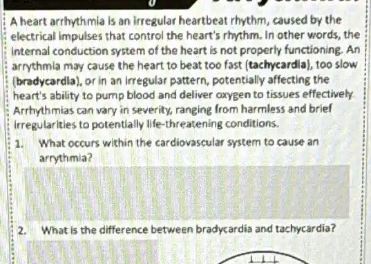 A heart arrhythmia is an irregular heartbeat rhythm caused by the
electrical impulses that control the heart's rhythm. In other words, the
internal conduction system of the heart is not properly functioning. An
arrythmla may cause the heart to beat too fast (tachycardia), too slow
(bradycardla), or in an Irregular pattern, potentially affecting the
heart's ability to pump blood and deliver oxygen to tissues effectively.
Arrhythmias can vary in severity, ranging from harmless and brief
irregularities to potentially life -threatening conditions.
1. What occurs within the cardiovascular system to cause an
arrythmia?
2. What is the difference between bradycardia and tachycardia?