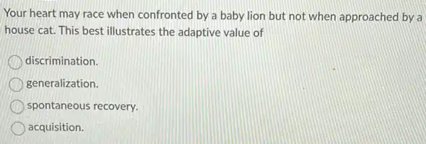 Your heart may race when confronted by a baby lion but not when approached by a
house cat. This best illustrates the adaptive value of
discrimination.
generalization.
spontaneous recovery.
acquisition.