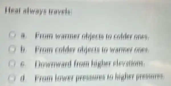 Heat always Havels
a. From warmer objects to colder ones,
b. From colder objects in warmer ones,
Downward from higher elevations.
A d. From lower pressures to higher pressures