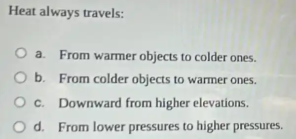 Heat always travels:
a. From warmer objects to colder ones.
b. From colder objects to warmer ones.
c. Downward from higher elevations.
d. From lower pressures to higher pressures.