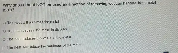 Why should heat NOT be used as a method of removing wooden handles from metal
tools?
The heat will also melt the metal
The heat causes the metal to discolor
The heat reduces the value of the metal
The heat will reduce the hardness of the metal