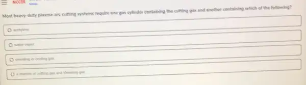 Most heavy-duty plasma -are cutting systems require one gas cylinder containing the cutting gas and another containing which of the following?
acetylene
water vapor
shielding or cooling gas
a mixture of cutting gas and shielding gas