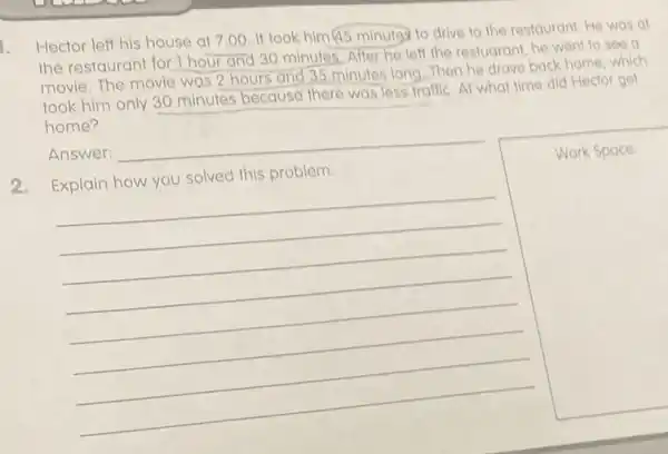 Hector left his house at 7:00, It took him@5 minutes to drive to the restaurant He was at
the restaurant for 1 hour and 30 minutes.After he left the restuarant, he went to see a
movie. The movie was 2 hours and 35 minutes long...Then he drove back home, which
took him only 30 minutes because there was less traffic. At what time did Hector get
home?
Answer:
__
solved this problem
square 
Work Space Work Space:
__