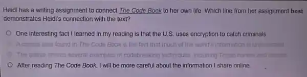 Heidi has a writing assignment to connect The Code Book to her own life. Which line from her assignment best
demonstrates Heidi's connection with the text?
One interesting fact I learned in my reading is that the U.S. uses encryption to catch criminals
Code Book is the fact that much of the world's information is unprotected
The outhor shares several examples of codebreaking techniques including Trojan horses and writes
After reading The Code Book, I will be more careful about the information I share online