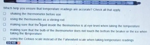 Which help you ensure that temperature readings are accurate? Check all that apply.
shaking the thermometer before use
using the thermometer as a stirring rod
making sure that the liquid inside the thermometer is at eye level when taking the temperature
making sure that,the bulb of the thermometer does not touch the bottom the beaker or the ice when
taking the temperature
using the Celsius scale instead of the Fahrenhei scale when taking temperature readings
DONE