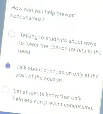 How can you help prevent
concussions?
Talking to students about ways
to lower the chance for hits to the
head.
Talk about concussion only at the
start of the season.
Let students know that only
helmets can prevent concussion.