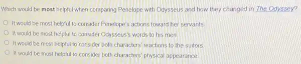 Which would be most helpful when comparing Penelope with Odysseus and how they changed in The Odyssey?
It would be most helpful to consider Penelope's actions toward her servants
It would be most helpful to consider Odysseus's words to his men
It would be most helpful to consider both characters reactions to the suitors
It would be most helpful to consider both characters physical appearance