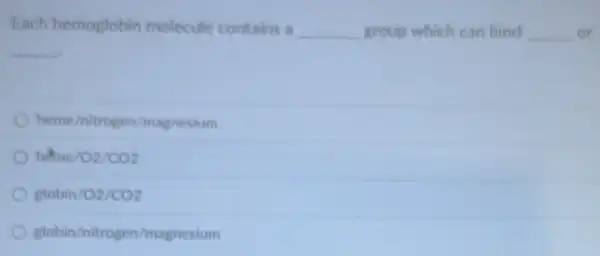 Each hemoglobin molecule contains a __ group which can bind __ or
__
heme/nitrogen/magnesium
heme/O2/CO2
globin/O2/CO_(2)
globin/nitrogen/magnesium