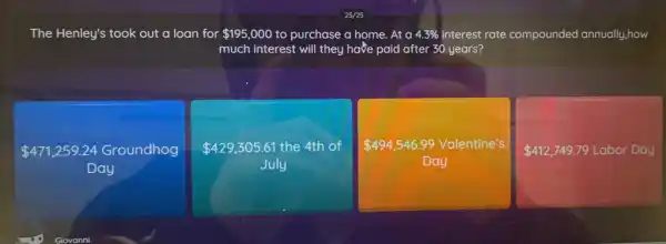 The Henley's took out a loan for 195,000 to purchase a home. At a 4.3%  interest rate compounded annually ,how
much interest will they have paid after 30 years?
 471,259.24 Groundhog
Day
 429,305.61 the 4th of
July
 494,546.99 Valentine's
Day
 412,749.79 Labor Day