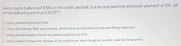 Henry had a balance of 195 on his credit card bill, but he only paid the minimum payment of 15. All
of the following are true EXCEPT:
Henry avoided paying late fees
Henry will still owe 180. plus interest, which will be incorporated into his next billing statement
Henry avoided paying Interest by making a payment on time
Henry helped mittgate the damage to his credit score, even though he couldn't make the full payment