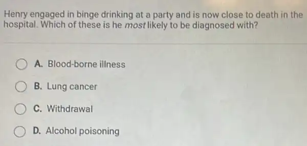 Henry engaged in binge drinking at a party and is now close to death in the
hospital. Which of these is he most likely to be diagnosed with?
A. Blood-borne illness
B. Lung cancer
C. Withdrawal
D. Alcohol poisoning