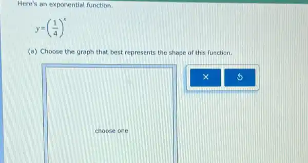 Here's an exponential function.
y=((1)/(4))^x
(a) Choose the graph that best represents the shape of this function.
square