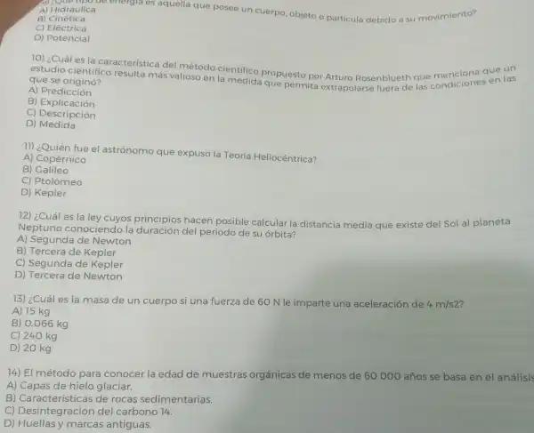 A) Hidráulica
de energia es aquella que posee un cuerpo objeto o particula debido a su movimiento?
B)Cinética
C) Eléctrica
D) Potencial
10) ¿Cuál es la característica del método cientifico propuesto por Arturo Rosenblue haue mencions que un
estudio cientifico resulta más valioso en la medida que permita extrapolarse fuera de las condiciones en las que se originó?
A) Predicción
B Explicación
C)Descripción
D)Medida
11) ¿Quién fue el astrónomo que expuso la Teoría Heliocéntrica?
A) Copérnico
B) Galileo
C) Ptolomeo
D) Kepler
72) ¿Cuál es la ley cuyos principios hacen posible calcular la distancia media que existe del Sol al planeta
Neptuno conociendo la duración del periodo de su orbita?
A) Segunda de Newton
B) Tercera de Kepler
C) Segunda de Kepler
D) Tercera de Newton
73) ¿Cuáles la masa de un cuerpo si una fuerza de 60 N le imparte una aceleración de 4m/s2
A) 15 kg
B) 0.066 kg
C) 240 kg
D) 20 kg
74) El método para conocer la edad de muestras orgánicas de menos de 60000 años se basa en el análisis
A) Capas de hielo glaciar.
B) Caract erísticas de rocas sedimentarias.
C)Desintegración del carbono 14.
D) Huellasy m arcas antiguas.