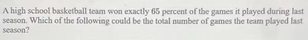 A high school basketball team won exactly 65 percent of the games it played during last
season. Which of the following could be the total number of games the team played last
season?