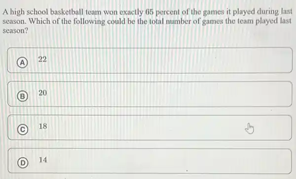 A high school basketball team won exactly 65 percent of the games it played during last
season. Which of the following could be the total number of games the team played last
season?
A
22
B
20
C
18
D
14