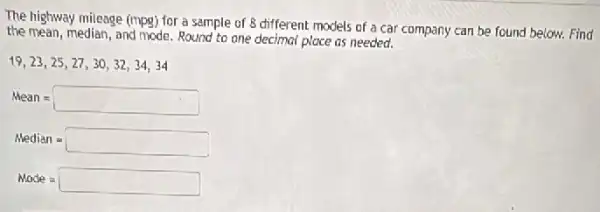 The highway mileage (mpg)for a sample of 8 different models of a car company can be found below. Find
the mean, median, and mode Round to one decimal place as needed.
19,23,25,27,30,32,34,34
Mean=square 
Median = square 
Made = square