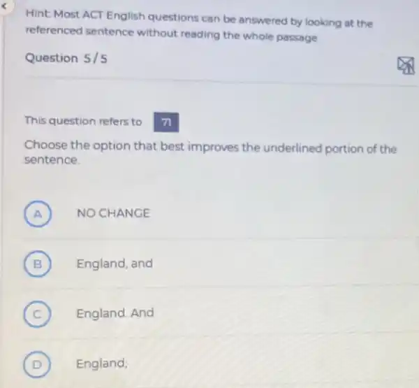 Hint: Most ACT English questions can be answered by looking at the
referenced sentence without reading the whole passage
Question 5/5
This question refers to
71
Choose the option that best improves the underlined portion of the
sentence.
A ) NO CHANGE
B ) England, and
C ) England. And
D ) England;