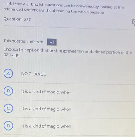 Hint: Most ACT English questions can be answered by looking at the
referenced sentence without reading the whole passage
Question 3/5
This question refers to 43
Choose the option that best improves the underlined portion of the
passage.
A ) NO CHANGE
B ) It is a kind of magic, when
C ) It is a kind of magic: when
D ) It is a kind of magic; when