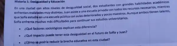 Historia 1: Desigualda y Educación
En una ciudad con altos niveles de desigualdad social,dos estudiantes con gra ndes habilidades académicas
enfrentan realidades muy distir tas. Jua n asiste a una escl ela privada con todos los recursos necesa rios,mientras
que Sofía estu dia ei nuna esc ela públ ica con aula s dete rioradas y ooco s maestr OS..Aungue ambo tienen talento,
Sofia enfrenta muchas más di ficultac les para cor tinuar sus estudios universitar ios.
¿Qué factores sociol gicos explicar esta diferencia?
¿Qué impacto puede tener esta desigu aldad en el futuro de Sofía y Juan?
¿Cómo se oodri reducir la brecl a educativa en esta ciudad?